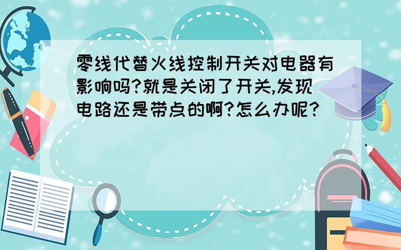 零线代替火线控制开关对电器有影响吗?就是关闭了开关,发现电路还是带点的啊?怎么办呢?