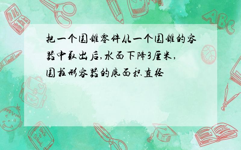 把一个圆锥零件从一个圆锥的容器中取出后,水面下降3厘米,圆柱形容器的底面积直径