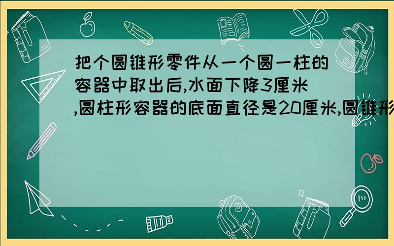 把个圆锥形零件从一个圆一柱的容器中取出后,水面下降3厘米,圆柱形容器的底面直径是20厘米,圆锥形零件的半径是12厘米,它的高是多少厘米?