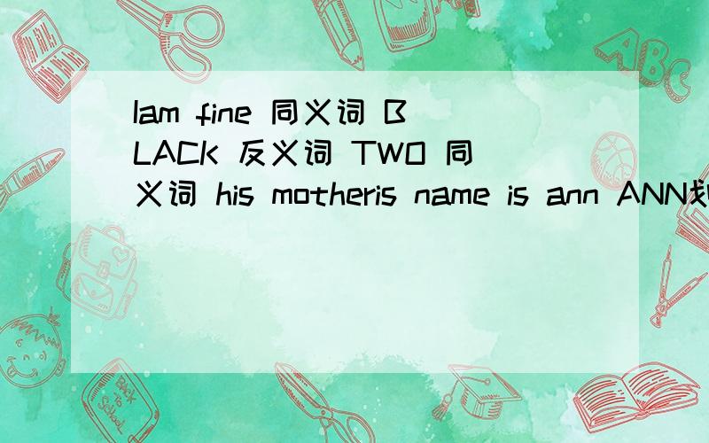 Iam fine 同义词 BLACK 反义词 TWO 同义词 his motheris name is ann ANN划线部分提问 they are teachers 用HE作主语,改写句子 thanks very much 同意句转换