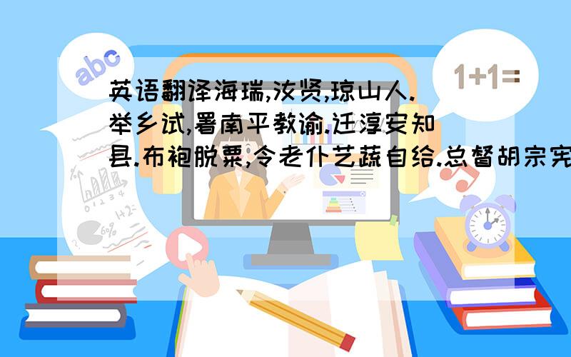 英语翻译海瑞,汝贤,琼山人.举乡试,署南平教谕.迁淳安知县.布袍脱粟,令老仆艺蔬自给.总督胡宗宪尝语人日：“昨闻海瑞为母寿,市肉二斤矣.”宗宪子过淳安,怒驿吏,倒悬之.瑞日：“囊胡公按