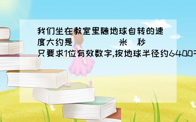 我们坐在教室里随地球自转的速度大约是 ____ 米／秒（只要求1位有效数字,按地球半径约6400千米,北纬30度我们坐在教室里随地球自转的速度大约是 ____ 米／秒（只要求1位有效数字,按地球半