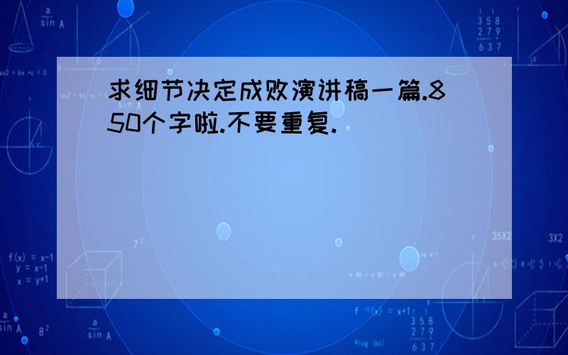 求细节决定成败演讲稿一篇.850个字啦.不要重复.