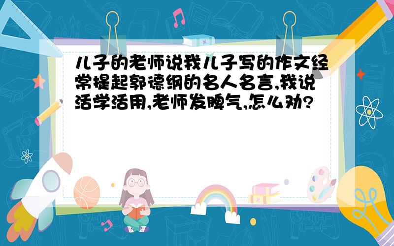 儿子的老师说我儿子写的作文经常提起郭德纲的名人名言,我说活学活用,老师发脾气,怎么劝?