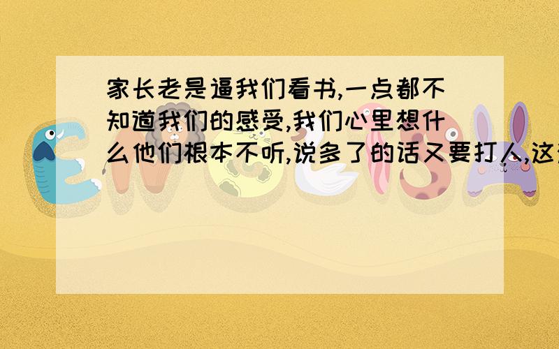 家长老是逼我们看书,一点都不知道我们的感受,我们心里想什么他们根本不听,说多了的话又要打人,这滋味,有多难受啊!天天看书看书,出来休息一下都要被骂的去看书,你们到底有没有考虑过