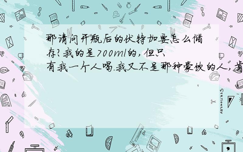 那请问开瓶后的伏特加要怎么储存?我的是700ml的,但只有我一个人喝.我又不是那种豪饮的人,肯定要收很久的.所以有什么办法能长时间储存,但又尽量不变味?除了放冰箱里,能就直接放柜子里吗