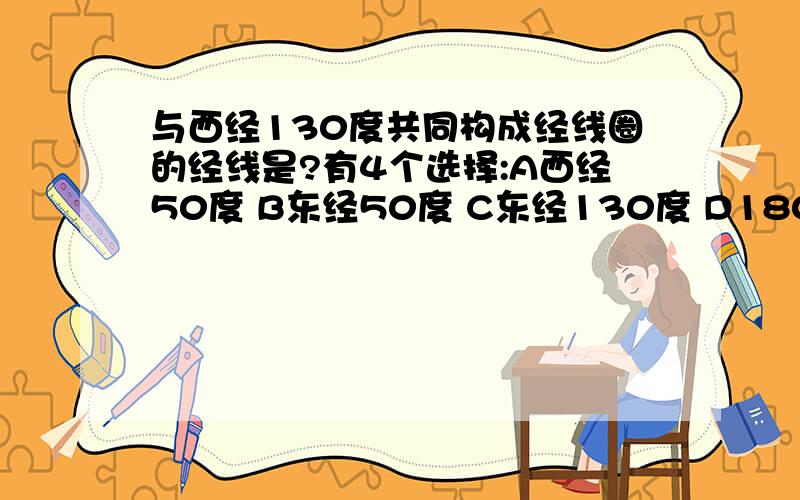 与西经130度共同构成经线圈的经线是?有4个选择:A西经50度 B东经50度 C东经130度 D180度正确的是哪个,请一定要是正确的哦!