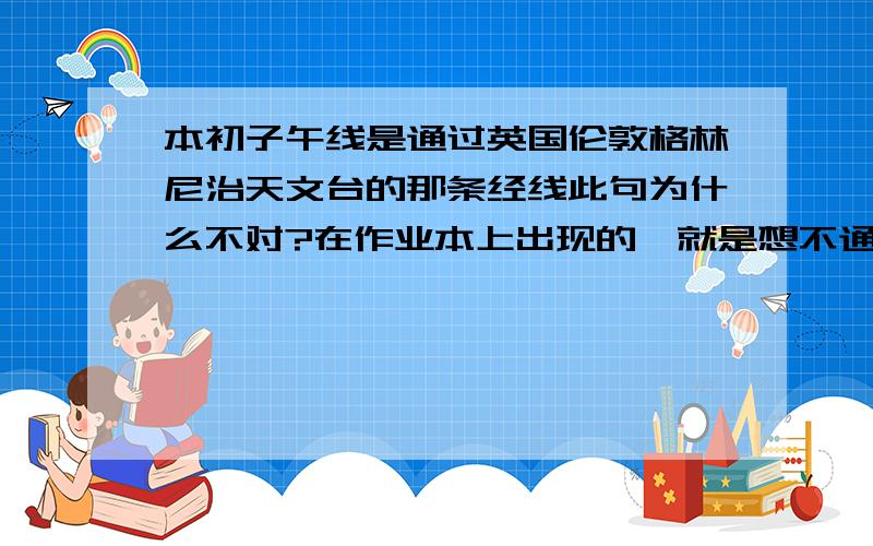 本初子午线是通过英国伦敦格林尼治天文台的那条经线此句为什么不对?在作业本上出现的,就是想不通