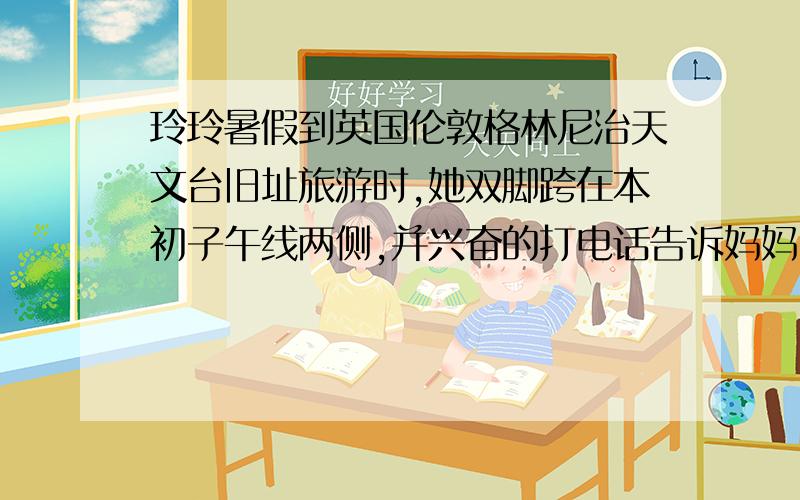 玲玲暑假到英国伦敦格林尼治天文台旧址旅游时,她双脚跨在本初子午线两侧,并兴奋的打电话告诉妈妈：“我现在脚跨东西两半球.”妈妈却说：“你说得不对,你的两只脚全在东半球.”请你