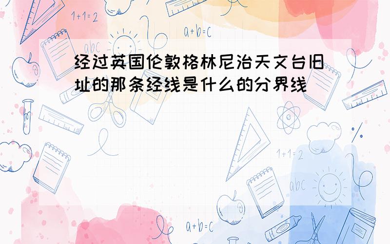 经过英国伦敦格林尼治天文台旧址的那条经线是什么的分界线