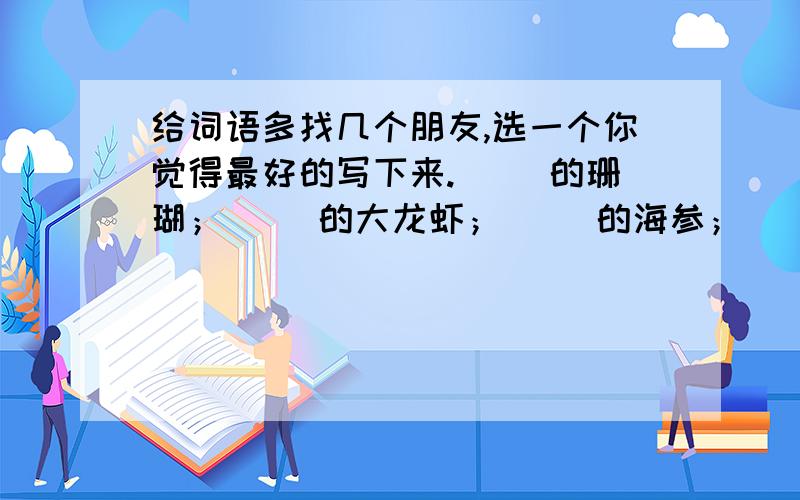 给词语多找几个朋友,选一个你觉得最好的写下来.（ ）的珊瑚；（ ）的大龙虾；（ ）的海参；（ ）的海水；（ ）的鱼；（ ）的贝壳.