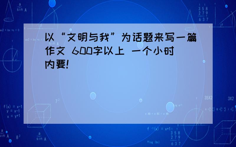 以“文明与我”为话题来写一篇作文 600字以上 一个小时内要!