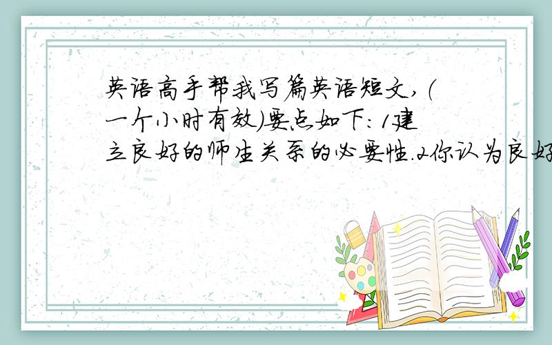 英语高手帮我写篇英语短文,（一个小时有效）要点如下：1建立良好的师生关系的必要性.2你认为良好的师生关系应该是怎样的?3如何才能建立这种关系?（120词左右）