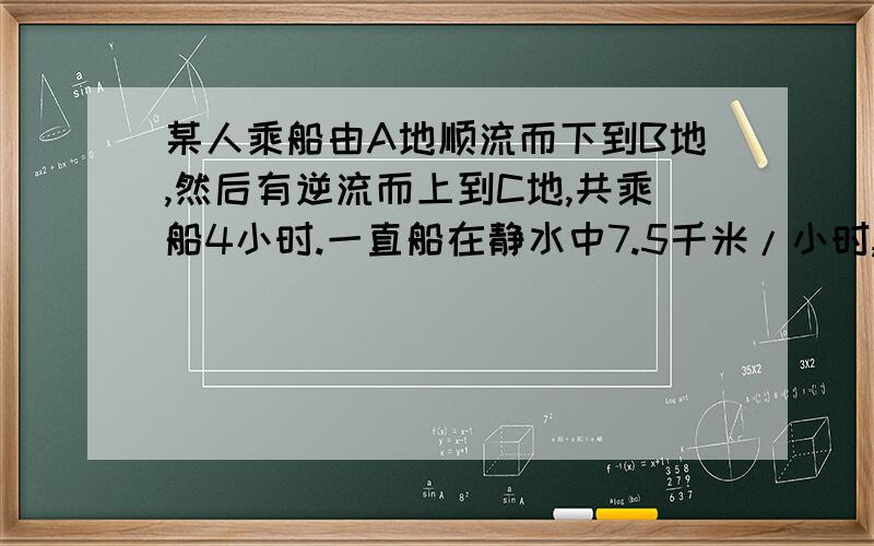 某人乘船由A地顺流而下到B地,然后有逆流而上到C地,共乘船4小时.一直船在静水中7.5千米/小时,水流的速度为2.5千米/时,A,C两地的航程位10千米,求A,B的距离