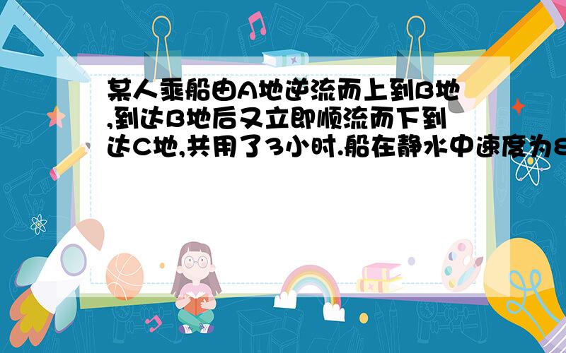 某人乘船由A地逆流而上到B地,到达B地后又立即顺流而下到达C地,共用了3小时.船在静水中速度为8千米/时,水流速度为2千米/时.如果A、C相距2千米,求A、B两地的距离?