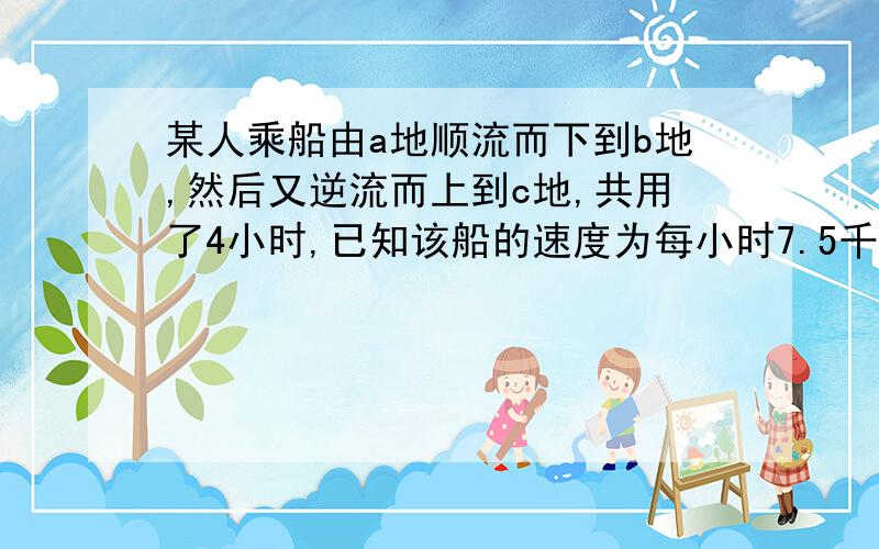 某人乘船由a地顺流而下到b地,然后又逆流而上到c地,共用了4小时,已知该船的速度为每小时7.5千米,水流速度为每小时2.5千米.若a、c两地的距离为10千米,求a、b两地的距离.