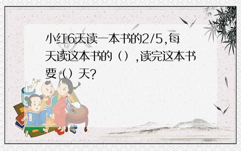 小红6天读一本书的2/5,每天读这本书的（）,读完这本书要（）天?