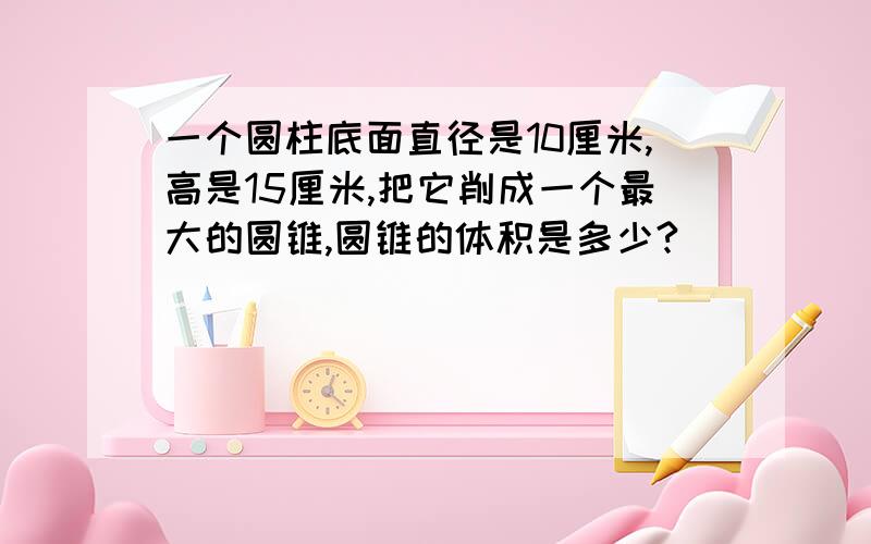 一个圆柱底面直径是10厘米,高是15厘米,把它削成一个最大的圆锥,圆锥的体积是多少?