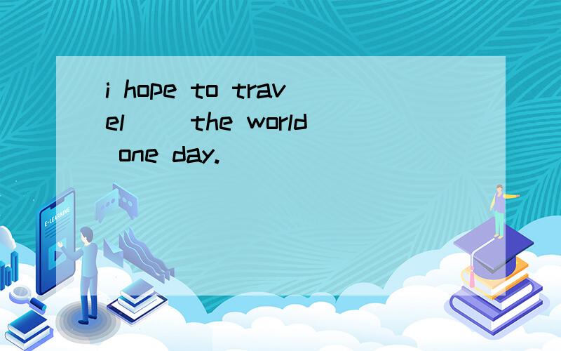 i hope to travel ()the world one day.