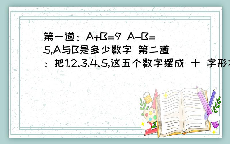 第一道：A+B=9 A-B=5,A与B是多少数字 第二道：把1.2.3.4.5,这五个数字摆成 十 字形状的,使 横 竖 3个数字分别相加后得数相等.我要的是步骤,大家回答的都对，但第一道题大家用到了公式，和乘除