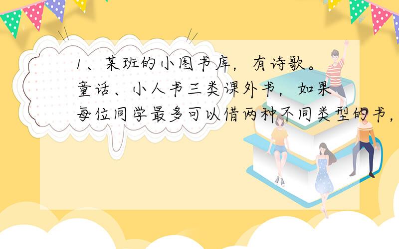 1、某班的小图书库，有诗歌。童话、小人书三类课外书，如果每位同学最多可以借两种不同类型的书，至少有（ ）位同学来借书，才一定有两位同学借的书类型相同。