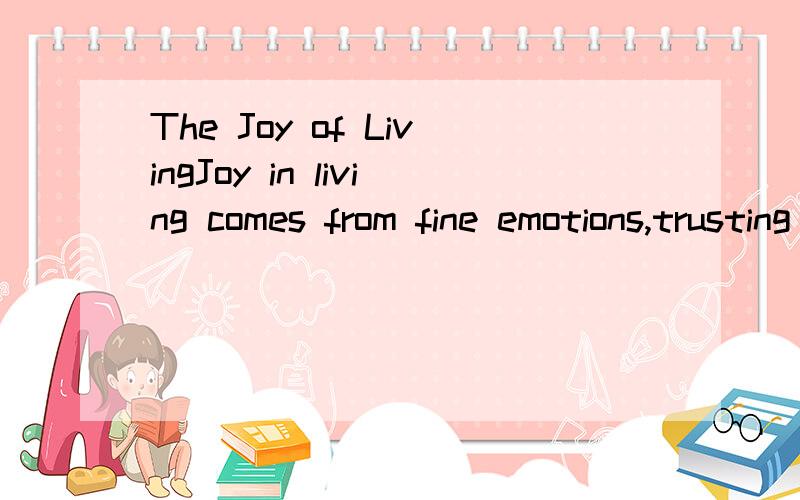 The Joy of LivingJoy in living comes from fine emotions,trusting them,giving them the freedom of a bird in the open.Joy in living can never be assumed as a pose,or put on from the outside as a mask.People who this joy do not need to talk about it; th