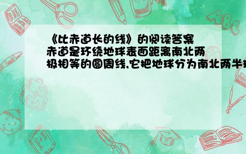 《比赤道长的线》的阅读答案 赤道是环绕地球表面距离南北两极相等的圆周线,它把地球分为南北两半球,是