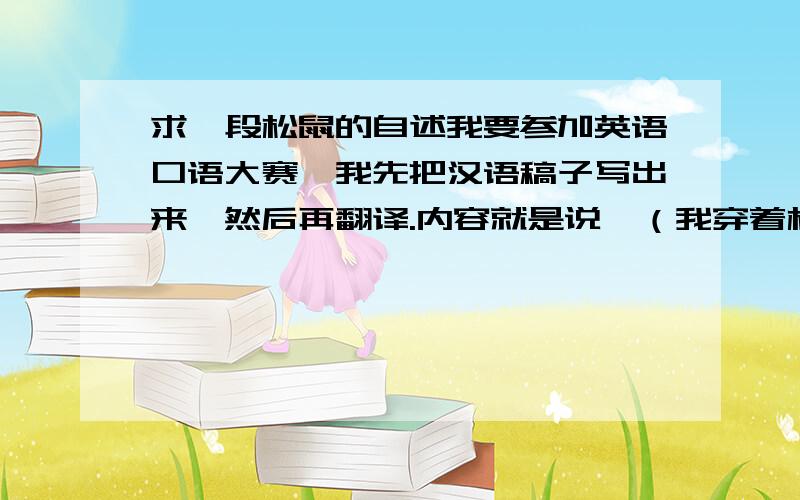 求一段松鼠的自述我要参加英语口语大赛,我先把汉语稿子写出来,然后再翻译.内容就是说,（我穿着松鼠的服装）一只小松鼠,人们不断砍树,它的家园没了,呼吁大家保护树木,保护环境!PS：我