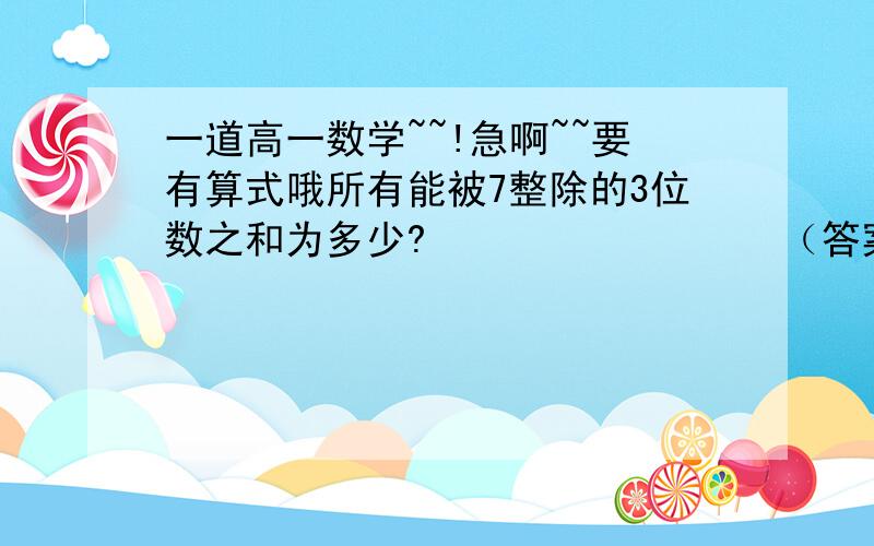 一道高一数学~~!急啊~~要有算式哦所有能被7整除的3位数之和为多少?                 （答案：”70336“）