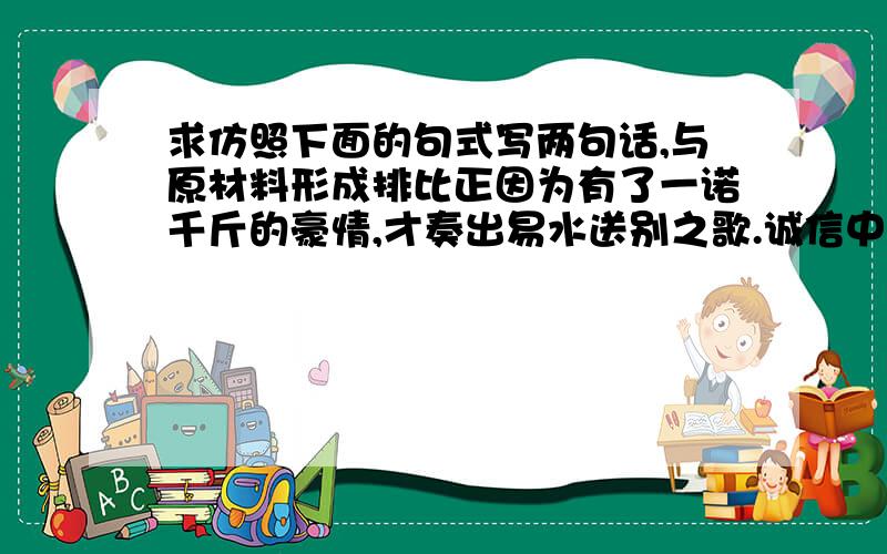 求仿照下面的句式写两句话,与原材料形成排比正因为有了一诺千斤的豪情,才奏出易水送别之歌.诚信中国侠客永恒的旋律.