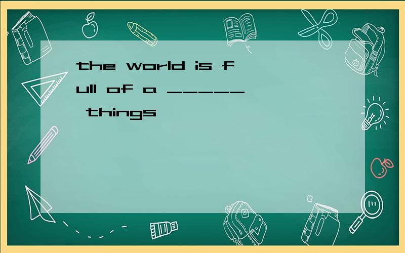 the world is full of a _____ things