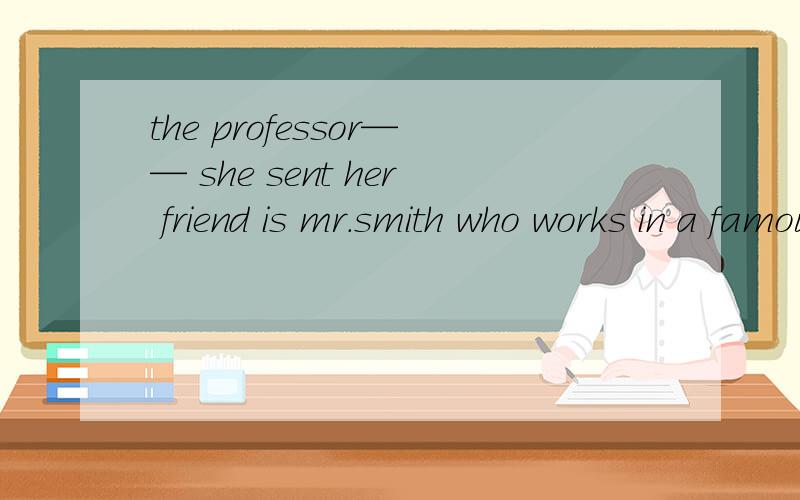 the professor—— she sent her friend is mr.smith who works in a famous universitythe professor for whom she sent her friend is mr.smith who works in a famous university这句话什么意思?