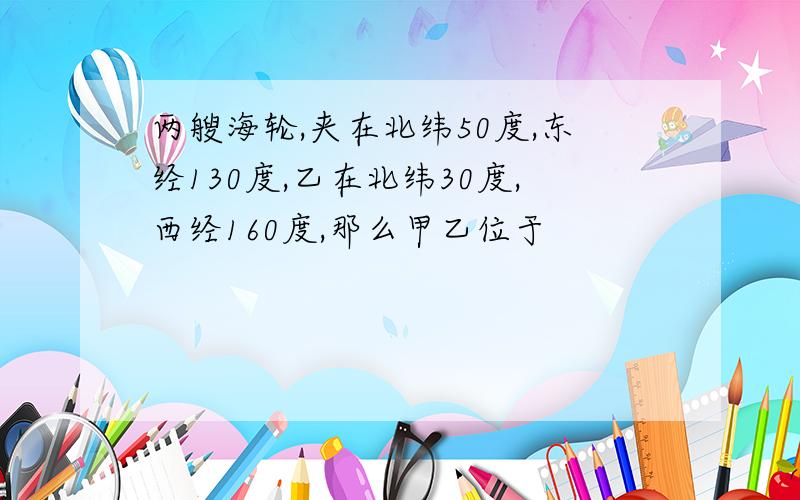 两艘海轮,夹在北纬50度,东经130度,乙在北纬30度,西经160度,那么甲乙位于