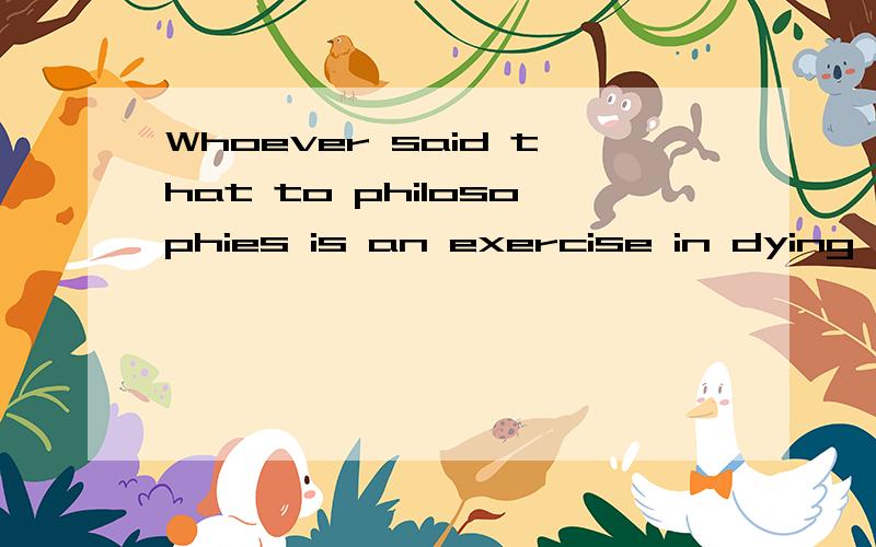 Whoever said that to philosophies is an exercise in dying was right in more ways than one,for by writing a book nobody gets younger.请问前半句是什么意思,结构该怎么划分?