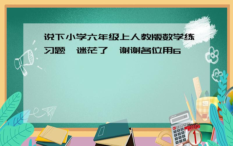 说下小学六年级上人教版数学练习题　迷茫了,谢谢各位用6