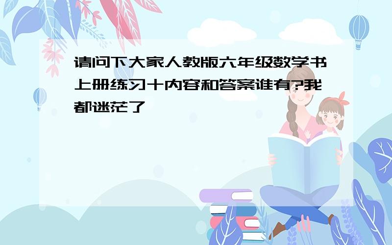 请问下大家人教版六年级数学书上册练习十内容和答案谁有?我都迷茫了,