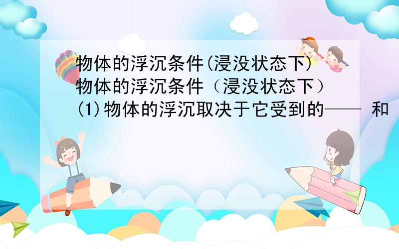 物体的浮沉条件(浸没状态下)物体的浮沉条件（浸没状态下）(1)物体的浮沉取决于它受到的—— 和 —— 的大小.(2)当——上浮当 ——下沉当 —— 悬浮(3)比较实心物体的 —— 与液体 —— 的