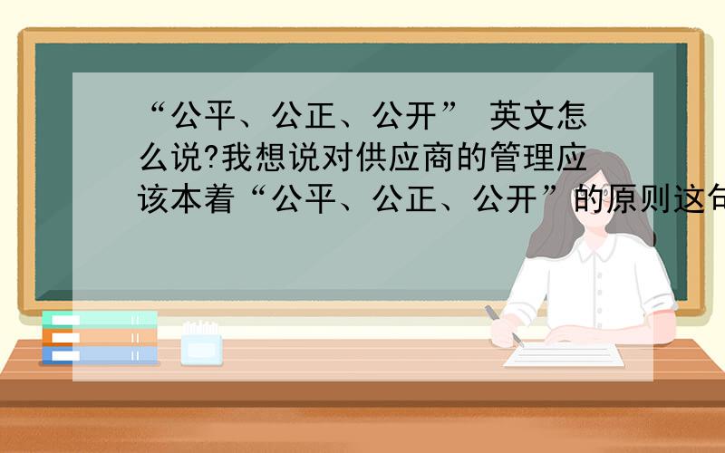 “公平、公正、公开” 英文怎么说?我想说对供应商的管理应该本着“公平、公正、公开”的原则这句英文怎么说?别说是“fair,fair,public”,这种我也会,我要正式的说法