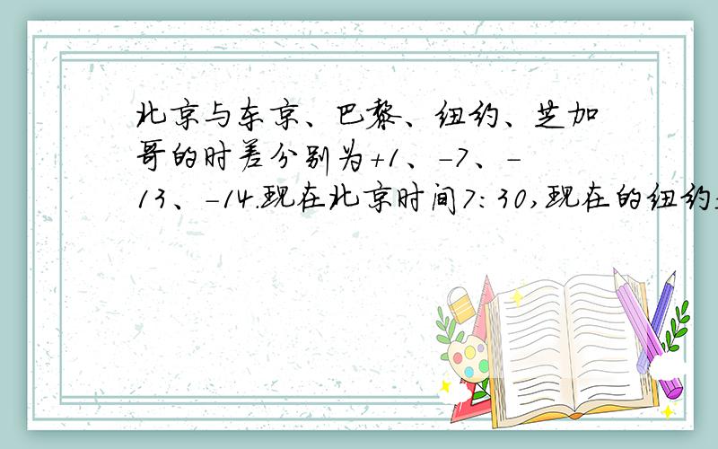 北京与东京、巴黎、纽约、芝加哥的时差分别为+1、-7、-13、-14.现在北京时间7:30,现在的纽约是几点 东京东京呢?
