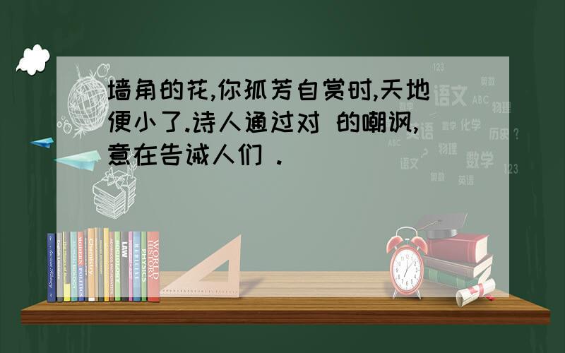 墙角的花,你孤芳自赏时,天地便小了.诗人通过对 的嘲讽,意在告诫人们 .