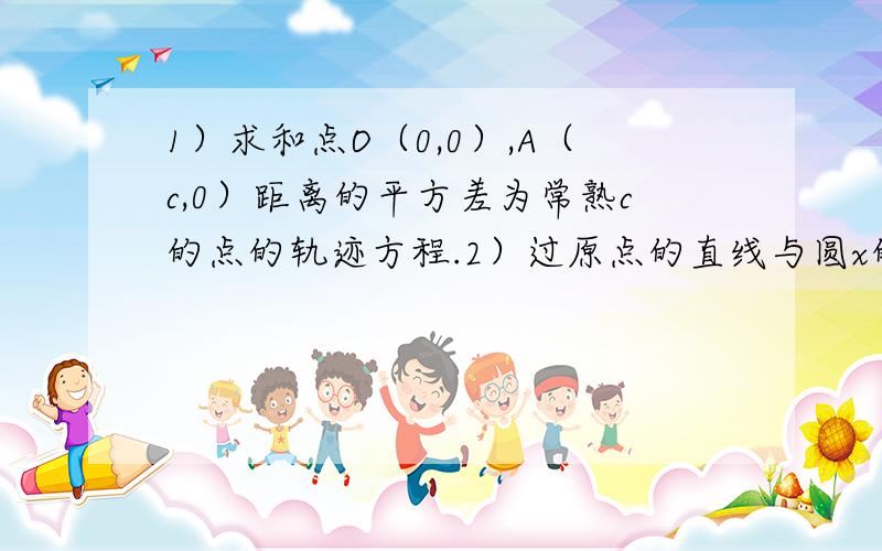 1）求和点O（0,0）,A（c,0）距离的平方差为常熟c的点的轨迹方程.2）过原点的直线与圆x的平方+y的平方-6x+5=0相交于A,B两点,求弦AB的中点M的轨迹方程.