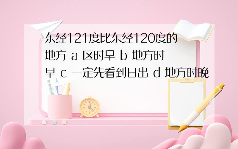 东经121度比东经120度的地方 a 区时早 b 地方时早 c 一定先看到日出 d 地方时晚