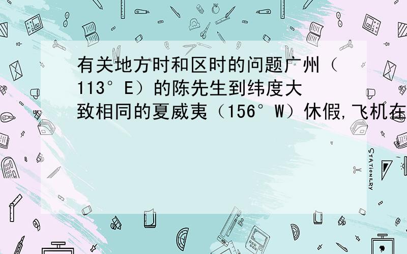 有关地方时和区时的问题广州（113°E）的陈先生到纬度大致相同的夏威夷（156°W）休假,飞机在5：30从旭日东升的当地机场起飞,降落到夏威夷时正值日落.据此回答（1）~（2）题.（1）乘坐的