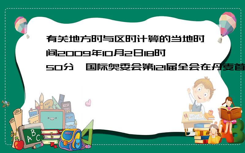 有关地方时与区时计算的当地时间2009年10月2日18时50分,国际奥委会第121届全会在丹麦首都哥本哈根（东一区）投票决定：巴西里约热内卢获得2016年夏季奥运会主办权.这意味着奥林匹克盛会