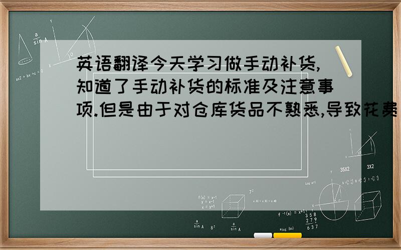 英语翻译今天学习做手动补货,知道了手动补货的标准及注意事项.但是由于对仓库货品不熟悉,导致花费了很长时间.加强对货品的熟悉,是下阶段的工作重点.很多顾客是清楚自己想要什么样的