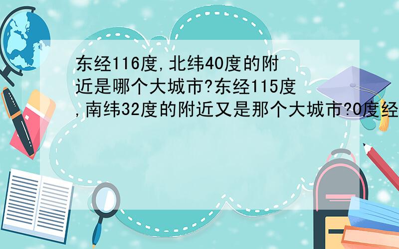 东经116度,北纬40度的附近是哪个大城市?东经115度,南纬32度的附近又是那个大城市?0度经线北纬51度附近是哪个大城市,西经48度南纬16度呢?