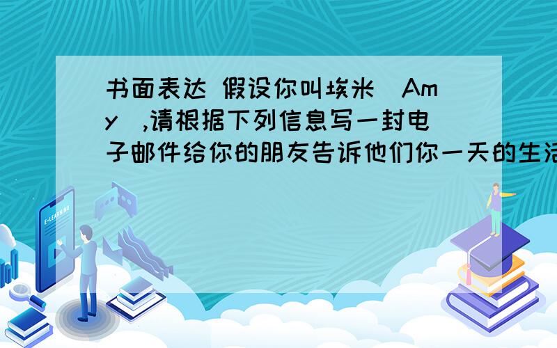 书面表达 假设你叫埃米（Amy）,请根据下列信息写一封电子邮件给你的朋友告诉他们你一天的生活.6:30 a.m.Get up 3:30 p.m.Play sports6:45 a.m.Have breakfast 4:45 p.m.Go home7:00 a.m.Go to school 6:30 p.m.Have supper7:4