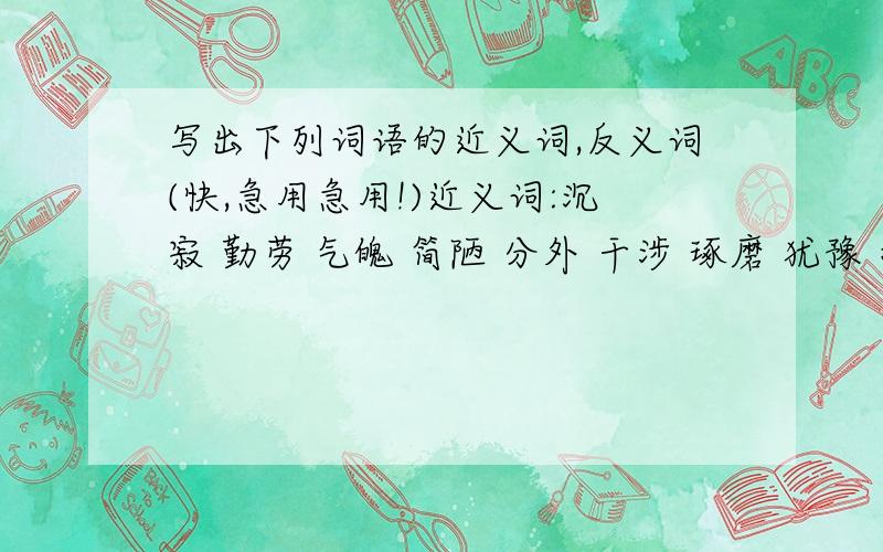 写出下列词语的近义词,反义词(快,急用急用!)近义词:沉寂 勤劳 气魄 简陋 分外 干涉 琢磨 犹豫 指望反义词:深奥 诚心诚意 和颜悦色 垂头丧气 自私自利