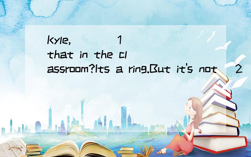 Kyle,____1____that in the classroom?Its a ring.But it's not _2_.Is that __3_?She can __4_meShe can __4_me _5___673-3487.1.A.what B.Is C.me D.mine2.A.Mr.Lis' B.Miss Wen' C.Mr.Green D.Miss White's3.A.call B.thank C.ask D.find4.A.in B.at C.of D.on错了