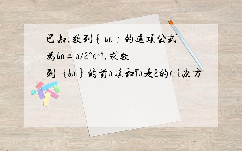 已知.数列{bn}的通项公式为bn=n/2^n-1,求数列｛bn}的前n项和Tn是2的n-1次方